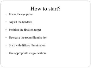 How to start?
• Focus the eye piece
• Adjust the headrest
• Position the fixation target
• Decrease the room illumination
• Start with diffuse illumination
• Use appropriate magnification
 