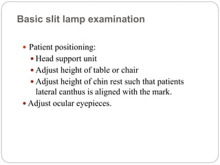 Basic slit lamp examination
 Patient positioning:
 Head support unit
 Adjust height of table or chair
 Adjust height of chin rest such that patients
lateral canthus is aligned with the mark.
 Adjust ocular eyepieces.
 