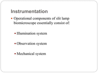 Instrumentation
 Operational components of slit lamp
biomicroscope essentially consist of:
 Illumination system
 Observation system
 Mechanical system
 