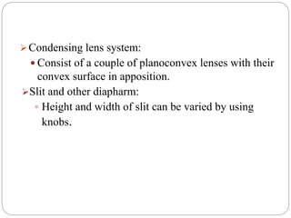 Condensing lens system:
 Consist of a couple of planoconvex lenses with their
convex surface in apposition.
Slit and other diapharm:
 Height and width of slit can be varied by using
knobs.
 