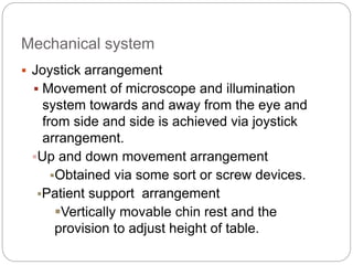 Mechanical system
 Joystick arrangement
 Movement of microscope and illumination
system towards and away from the eye and
from side and side is achieved via joystick
arrangement.
Up and down movement arrangement
Obtained via some sort or screw devices.
Patient support arrangement
Vertically movable chin rest and the
provision to adjust height of table.
 