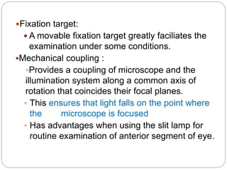 Fixation target:
 A movable fixation target greatly faciliates the
examination under some conditions.
Mechanical coupling :
Provides a coupling of microscope and the
illumination system along a common axis of
rotation that coincides their focal planes.
 This ensures that light falls on the point where
the microscope is focused
 Has advantages when using the slit lamp for
routine examination of anterior segment of eye.
 