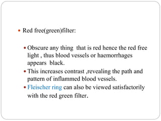  Red free(green)filter:
 Obscure any thing that is red hence the red free
light , thus blood vessels or haemorrhages
appears black.
 This increases contrast ,revealing the path and
pattern of inflammed blood vessels.
 Fleischer ring can also be viewed satisfactorily
with the red green filter.
 