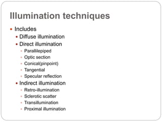 Illumination techniques
 Includes
 Diffuse illumination
 Direct illumination
 Parallilepiped
 Optic section
 Conical(pinpoint)
 Tangential
 Specular reflection
 Indirect illumination
 Retro-illumination
 Sclerotic scatter
 Transillumination
 Proximal illumination
 