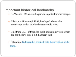 Important historical landmarks
 De Wecker 1863 devised a portable ophthalmomicroscope .
 Albert and Greenough 1891,developed a binocular
microscope which provided stereoscopic view.
 Gullstrand ,1911 introduced the illumination system which
had for the first time a slit diapharm in it
 Therefore Gullstrand is credited with the invention of slit
lamp.
 