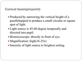 Conical beam(pinpoint)
 Produced by narrowing the vertical height of a
parallelepiped to produce a small circular or square
spot of light.
 Light source is 45-60 degree temporally and
directed into pupil.
 Biomicroscope: directly in front of eye.
 Magnification: high(16-25x)
 Intensity of light source to heighest setting.
 