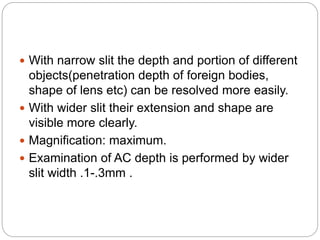 With narrow slit the depth and portion of different
objects(penetration depth of foreign bodies,
shape of lens etc) can be resolved more easily.
 With wider slit their extension and shape are
visible more clearly.
 Magnification: maximum.
 Examination of AC depth is performed by wider
slit width .1-.3mm .
 
