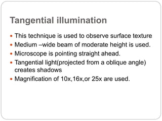 Tangential illumination
 This technique is used to observe surface texture
 Medium –wide beam of moderate height is used.
 Microscope is pointing straight ahead.
 Tangential light(projected from a oblique angle)
creates shadows
 Magnification of 10x,16x,or 25x are used.
 