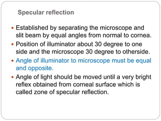 Specular reflection
 Established by separating the microscope and
slit beam by equal angles from normal to cornea.
 Position of illuminator about 30 degree to one
side and the microscope 30 degree to otherside.
 Angle of illuminator to microscope must be equal
and opposite.
 Angle of light should be moved until a very bright
reflex obtained from corneal surface which is
called zone of specular reflection.
 