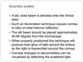 Sclerotic scatter
 A tall, wide beam is directed onto the limbal
area.
 Such an illumination technique causes cornea
to take on total internal reflection.
 The slit beam should be placed approximately
40-60 degree from the microscope.
 When properly positioned this technique will
produce halo glow of light around the limbus
as the light is transmitted around the cornea.
 Corneal changes or abnormalities can be
visualized by reflecting the scattered light.
 