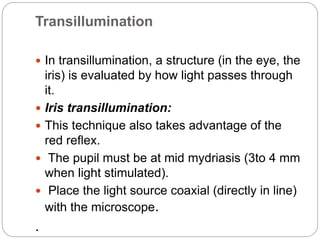 Transillumination
 In transillumination, a structure (in the eye, the
iris) is evaluated by how light passes through
it.
 Iris transillumination:
 This technique also takes advantage of the
red reflex.
 The pupil must be at mid mydriasis (3to 4 mm
when light stimulated).
 Place the light source coaxial (directly in line)
with the microscope.
.
 
