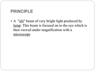 PRINCIPLE
 A "slit" beam of very bright light produced by
lamp. This beam is focused on to the eye which is
then viewed under magnification with a
microscope
 