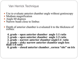 Van Herrick Technique
 Use to evaluate anterior chamber angle without gonioscopy
 Medium magnification
 Angle 60 degrees
 Narrow beam close to limbus
 Depth of anterior chamber is evaluated it to the thickness of
cornea:
4. grade – open anterior chamber angle 1:1 ratio
3. grade – open anterior chamber angle 1:2 ratio
2. grade – narrow anterior chamber angle1:4 ratio
1. grade – risky narrow anterior chamber angle less
than 1:4 ratio
0. grade – closed anterior chamber , cornea “sits” on iris
 