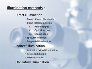 Illumination methods : 
Direct illumination 
•Direct diffused illumination 
•Direct focal illumination 
i.Parallelepiped 
ii.Optical section 
iii.Conical beam 
•Specular reflection 
•Tangential illumination 
Indirect illumination 
•Indirect proximal illumination 
•Retro-illumination 
•Sclerotic scatter 
Oscillatory illumination  