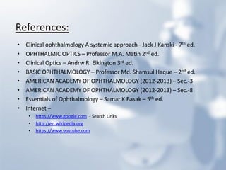 •Clinical ophthalmology A systemic approach - Jack J Kanski - 7th ed. 
•OPHTHALMIC OPTICS – Professor M.A. Matin 2nd ed. 
•Clinical Optics – Andrw R. Elkington 3rd ed. 
•BASIC OPHTHALMOLOGY – Professor Md. Shamsul Haque – 2nd ed. 
•AMERICAN ACADEMY OF OPHTHALMOLOGY (2012-2013) – Sec.-3 
•AMERICAN ACADEMY OF OPHTHALMOLOGY (2012-2013) – Sec.-8 
•Essentials of Ophthalmology – Samar K Basak – 5th ed. 
•Internet – 
•https://www.google.com - Search Links 
•http://en.wikipedia.org 
•https://www.youtube.com 