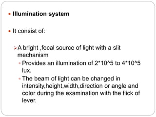  Illumination system
 It consist of:
A bright ,focal source of light with a slit
mechanism
 Provides an illumination of 2*10^5 to 4*10^5
lux.
 The beam of light can be changed in
intensity,height,width,direction or angle and
color during the examination with the flick of
lever.
 