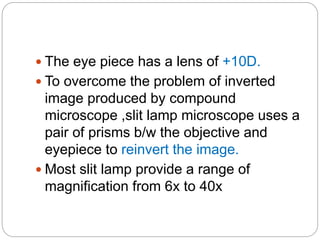  The eye piece has a lens of +10D.
 To overcome the problem of inverted
image produced by compound
microscope ,slit lamp microscope uses a
pair of prisms b/w the objective and
eyepiece to reinvert the image.
 Most slit lamp provide a range of
magnification from 6x to 40x
 