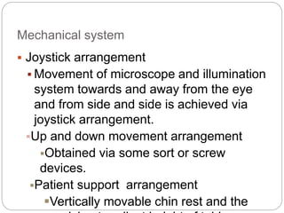 Mechanical system
 Joystick arrangement
 Movement of microscope and illumination
system towards and away from the eye
and from side and side is achieved via
joystick arrangement.
Up and down movement arrangement
Obtained via some sort or screw
devices.
Patient support arrangement
Vertically movable chin rest and the
 