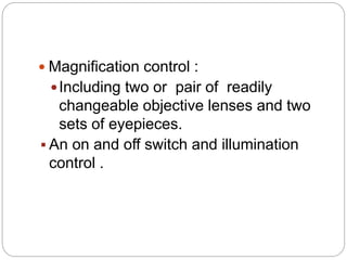  Magnification control :
Including two or pair of readily
changeable objective lenses and two
sets of eyepieces.
 An on and off switch and illumination
control .
 