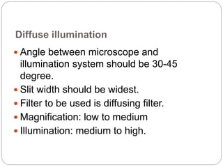 Diffuse illumination
 Angle between microscope and
illumination system should be 30-45
degree.
 Slit width should be widest.
 Filter to be used is diffusing filter.
 Magnification: low to medium
 Illumination: medium to high.
 