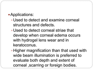 Applications:
Used to detect and examine corneal
structures and defects.
Used to detect corneal striae that
develop when corneal edema occurs
with hydrogel lens wear and in
keratoconus.
Higher magnification than that used with
wide beam illumination is preferred to
evaluate both depth and extent of
corneal ,scarring or foreign bodies.
 