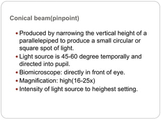 Conical beam(pinpoint)
 Produced by narrowing the vertical height of a
parallelepiped to produce a small circular or
square spot of light.
 Light source is 45-60 degree temporally and
directed into pupil.
 Biomicroscope: directly in front of eye.
 Magnification: high(16-25x)
 Intensity of light source to heighest setting.
 