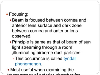  Focusing:
Beam is focused between cornea and
anterior lens surface and dark zone
between cornea and anterior lens
observed.
Principle is same as that of beam of sun
light streaming through a room
,illuminating airborne dust particles.
This occurance is called tyndall
phenomenon.
 Most useful when examining the
 