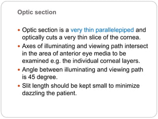 Optic section
 Optic section is a very thin parallelepiped and
optically cuts a very thin slice of the cornea.
 Axes of illuminating and viewing path intersect
in the area of anterior eye media to be
examined e.g. the individual corneal layers.
 Angle between illuminating and viewing path
is 45 degree.
 Slit length should be kept small to minimize
dazzling the patient.
 