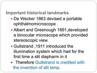 Important historical landmarks
 De Wecker 1863 devised a portable
ophthalmomicroscope .
 Albert and Greenough 1891,developed
a binocular microscope which provided
stereoscopic view.
 Gullstrand ,1911 introduced the
illumination system which had for the
first time a slit diapharm in it
 Therefore Gullstrand is credited with
the invention of slit lamp.
 