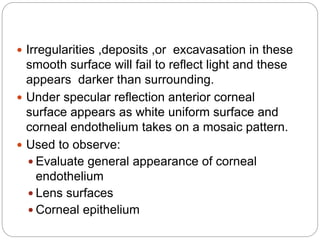  Irregularities ,deposits ,or excavasation in these
smooth surface will fail to reflect light and these
appears darker than surrounding.
 Under specular reflection anterior corneal
surface appears as white uniform surface and
corneal endothelium takes on a mosaic pattern.
 Used to observe:
 Evaluate general appearance of corneal
endothelium
 Lens surfaces
 Corneal epithelium
 