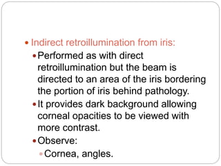  Indirect retroillumination from iris:
Performed as with direct
retroillumination but the beam is
directed to an area of the iris bordering
the portion of iris behind pathology.
It provides dark background allowing
corneal opacities to be viewed with
more contrast.
Observe:
Cornea, angles.
 