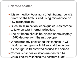 Sclerotic scatter
 It is formed by focusing a bright but narrow slit
beam on the limbus and using microscope on
low magnification.
 Such an illumination technique causes cornea
to take on total internal reflection.
 The slit beam should be placed approximately
40-60 degree from the microscope.
 When properly positioned this technique will
produce halo glow of light around the limbus
as the light is transmitted around the cornea.
 Corneal changes or abnormalities can be
visualized by reflecting the scattered light.
 
