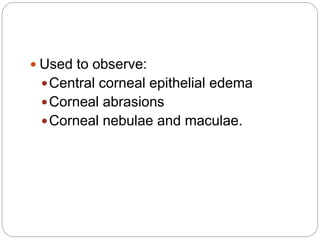  Used to observe:
Central corneal epithelial edema
Corneal abrasions
Corneal nebulae and maculae.
 
