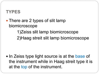 TYPES
 There are 2 types of slit lamp
biomicroscope
1)Zeiss slit lamp biomicroscope
2)Haag streit slit lamp biomicroscope
 In Zeiss type light source is at the base of
the instrument while in Haag streit type it is
at the top of the instrument.
 