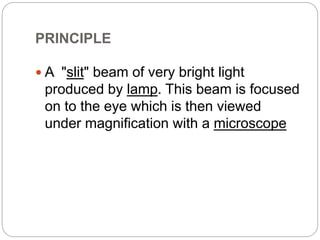 PRINCIPLE
 A "slit" beam of very bright light
produced by lamp. This beam is focused
on to the eye which is then viewed
under magnification with a microscope
 