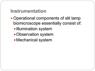Instrumentation
 Operational components of slit lamp
biomicroscope essentially consist of:
Illumination system
Observation system
Mechanical system
 