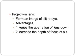  Projection lens:
 Form an image of slit at eye.
 Advantages,
 1.keeps the aberration of lens down.
 2.increase the depth of focus of slit.
 