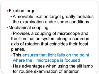 Fixation target:
A movable fixation target greatly faciliates
the examination under some conditions.
Mechanical coupling :
Provides a coupling of microscope and
the illumination system along a common
axis of rotation that coincides their focal
planes.
 This ensures that light falls on the point
where the microscope is focused
 Has advantages when using the slit lamp
for routine examination of anterior
 
