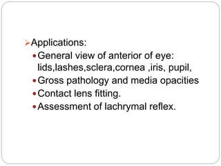 Applications:
General view of anterior of eye:
lids,lashes,sclera,cornea ,iris, pupil,
Gross pathology and media opacities
Contact lens fitting.
Assessment of lachrymal reflex.
 