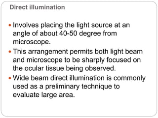 Direct illumination
 Involves placing the light source at an
angle of about 40-50 degree from
microscope.
 This arrangement permits both light beam
and microscope to be sharply focused on
the ocular tissue being observed.
 Wide beam direct illumination is commonly
used as a preliminary technique to
evaluate large area.
 