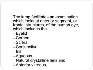 • The lamp facilitates an examination
which looks at anterior segment, or
frontal structures, of the human eye,
which includes the
–Eyelid
–Cornea
–Sclera
–Conjunctiva
–Iris
–Aqueous
–Natural crystalline lens and
–Anterior vitreous.
 