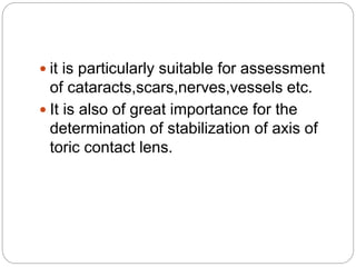 it is particularly suitable for assessment
of cataracts,scars,nerves,vessels etc.
 It is also of great importance for the
determination of stabilization of axis of
toric contact lens.
 