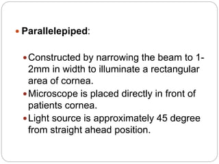 Parallelepiped:
Constructed by narrowing the beam to 1-
2mm in width to illuminate a rectangular
area of cornea.
Microscope is placed directly in front of
patients cornea.
Light source is approximately 45 degree
from straight ahead position.
 