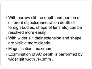  With narrow slit the depth and portion of
different objects(penetration depth of
foreign bodies, shape of lens etc) can be
resolved more easily.
 With wider slit their extension and shape
are visible more clearly.
 Magnification: maximum.
 Examination of AC depth is performed by
wider slit width .1-.3mm .
 