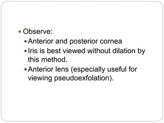  Observe:
Anterior and posterior cornea
Iris is best viewed without dilation by
this method.
Anterior lens (especially useful for
viewing pseudoexfolation).
 