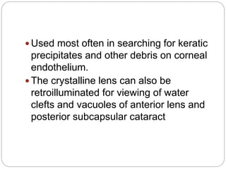  Used most often in searching for keratic
precipitates and other debris on corneal
endothelium.
 The crystalline lens can also be
retroilluminated for viewing of water
clefts and vacuoles of anterior lens and
posterior subcapsular cataract
 