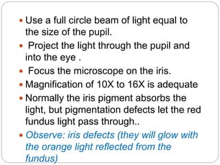  Use a full circle beam of light equal to
the size of the pupil.
 Project the light through the pupil and
into the eye .
 Focus the microscope on the iris.
 Magnification of 10X to 16X is adequate
 Normally the iris pigment absorbs the
light, but pigmentation defects let the red
fundus light pass through..
 Observe: iris defects (they will glow with
the orange light reflected from the
fundus)
 