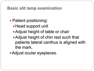 Basic slit lamp examination
 Patient positioning:
Head support unit
Adjust height of table or chair
Adjust height of chin rest such that
patients lateral canthus is aligned with
the mark.
Adjust ocular eyepieces.
 