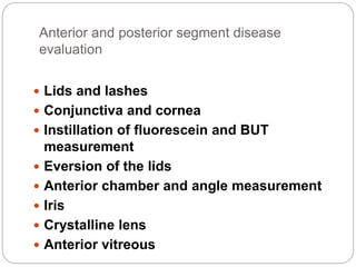 Anterior and posterior segment disease
evaluation
 Lids and lashes
 Conjunctiva and cornea
 Instillation of fluorescein and BUT
measurement
 Eversion of the lids
 Anterior chamber and angle measurement
 Iris
 Crystalline lens
 Anterior vitreous
 