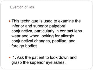 Evertion of lids
 This technique is used to examine the
inferior and superior palpebral
conjunctiva, particularly in contact lens
wear and when looking for allergic
conjunctival changes, papillae, and
foreign bodies.
 1. Ask the patient to look down and
grasp the superior eyelashes.
 